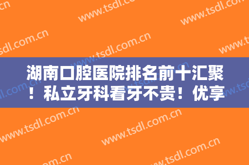湖南口腔医院排名前十汇聚！私立牙科看牙不贵！优享vs牙大夫谁更胜一筹？
