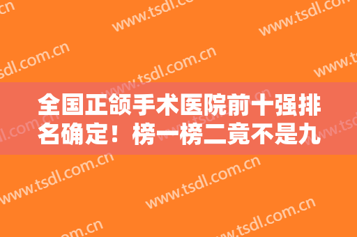 全国正颌手术医院前十强排名确定！榜一榜二竟不是九院、八大处？？？