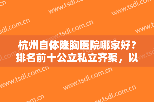 杭州自体隆胸医院哪家好？排名前十公立私立齐聚，以时光、省医院为主打！