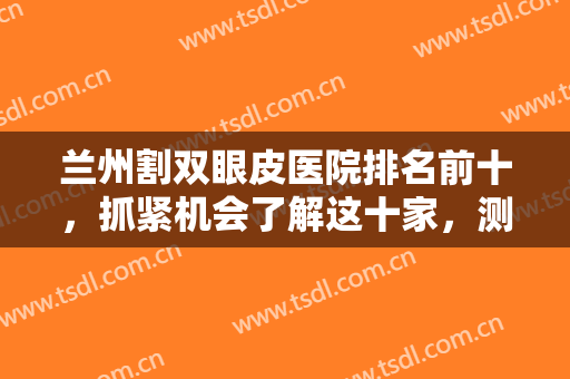 兰州割双眼皮医院排名前十，抓紧机会了解这十家，测评口碑个个有突出！