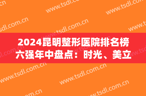 2024昆明整形医院排名榜六强年中盘点：时光、美立方哪家好？一文秒懂！(昆明整形医院排名前五)