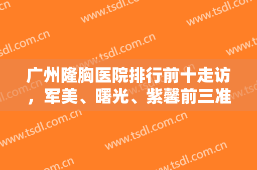 广州隆胸医院排行前十走访，军美、曙光、紫馨前三准备竞争桂冠！