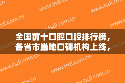 全国前十口腔口腔排行榜，各省市当地口碑机构上线，北京、郑州、南昌等！