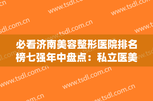 必看济南美容整形医院排名榜七强年中盘点：私立医美横评_大数据价目曝光！