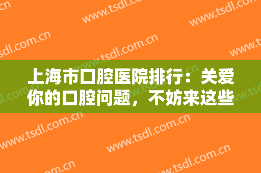 上海市口腔医院排行：关爱你的口腔问题，不妨来这些医院好好看看吧！