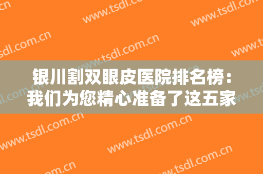 银川割双眼皮医院排名榜：我们为您精心准备了这五家医院，诚挚向您推荐！