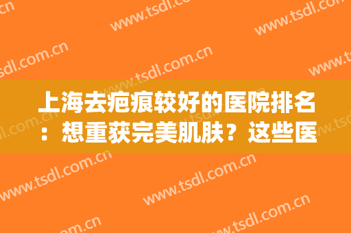 上海去疤痕较好的医院排名：想重获完美肌肤？这些医院可以帮助你！(上海哪个医院去疤痕最好)