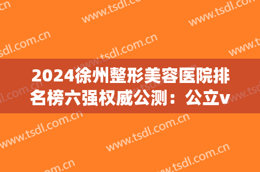 2024徐州整形美容医院排名榜六强权威公测：公立vs私立|不要选错了！(徐州公立整形医院哪家好?)