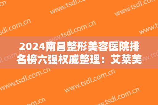 2024南昌整形美容医院排名榜六强权威整理：艾莱芙第三，佳美锁定榜首！