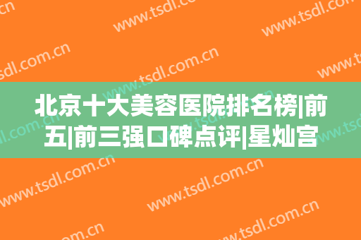 北京十大美容医院排名榜|前五|前三强口碑点评|星灿宫、圣嘉新好评入围