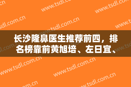长沙隆鼻医生推荐前四，排名榜靠前黄旭培、左日宜、熊宜文等，坐诊机构一并出！