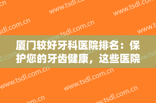 厦门较好牙科医院排名：保护您的牙齿健康，这些医院怎么能不知道！(厦门哪个医院牙科好)