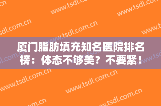 厦门脂肪填充知名医院排名榜：体态不够美？不要紧！这些医院为您解决难题！