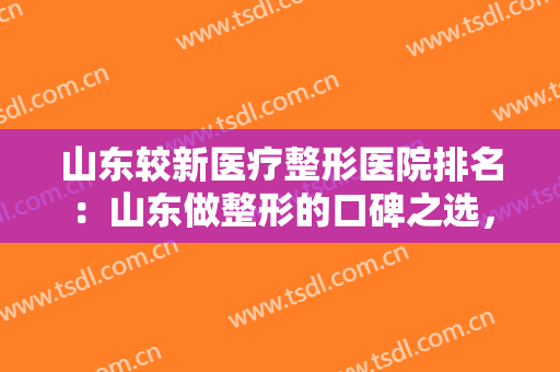 山东较新医疗整形医院排名：山东做整形的口碑之选，就是这五家医院！一起来看看吧！