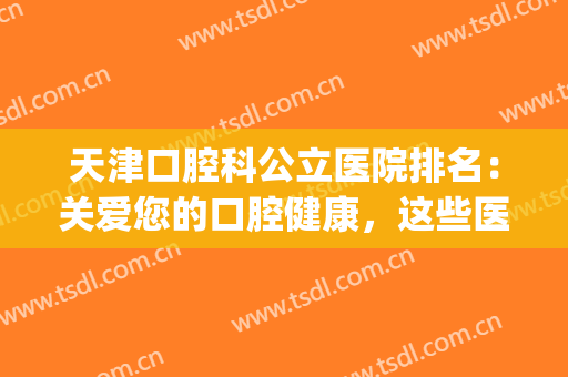 天津口腔科公立医院排名：关爱您的口腔健康，这些医院一定不要错过(天津市好的口腔医院)