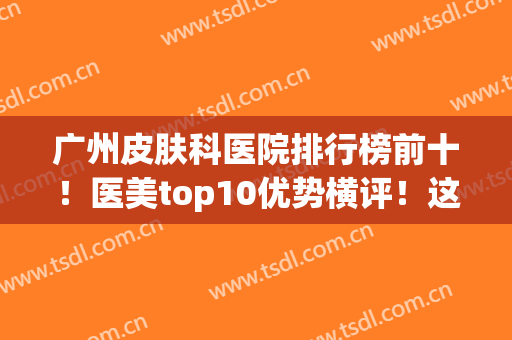 广州皮肤科医院排行榜前十！医美top10优势横评！这几家实力派千万别错过