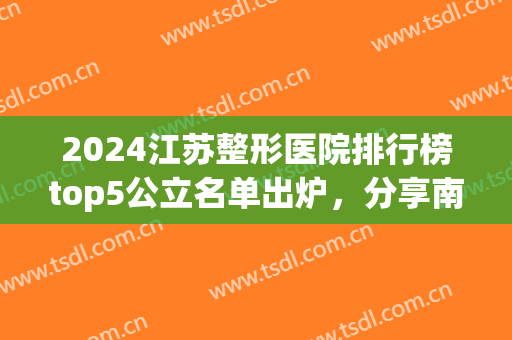 2024江苏整形医院排行榜top5公立名单出炉，分享南京、苏州入围机构详细！