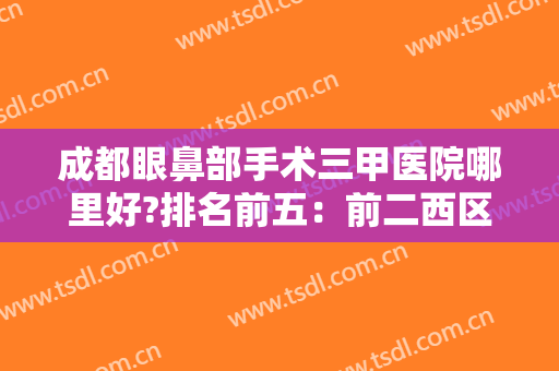 成都眼鼻部手术三甲医院哪里好?排名前五：前二西区、友谊热销，华西、二医院等！