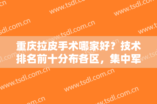 重庆拉皮手术哪家好？技术排名前十分布各区，集中军美、华美、铜雀台等！