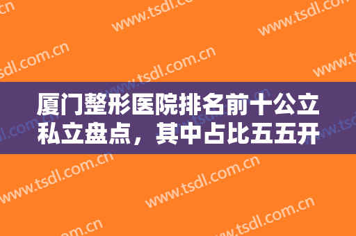 厦门整形医院排名前十公立私立盘点，其中占比五五开，附一院、华美打头阵！