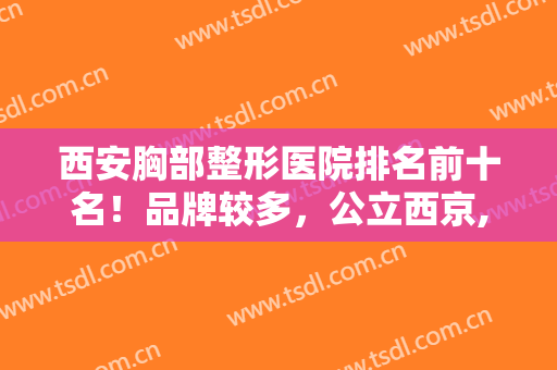 西安胸部整形医院排名前十名！品牌较多，公立西京,私立美莱均在榜上！
