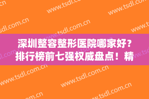 深圳整容整形医院哪家好？排行榜前七强权威盘点！精品私立医美推荐(深圳整形医院哪家好呢)