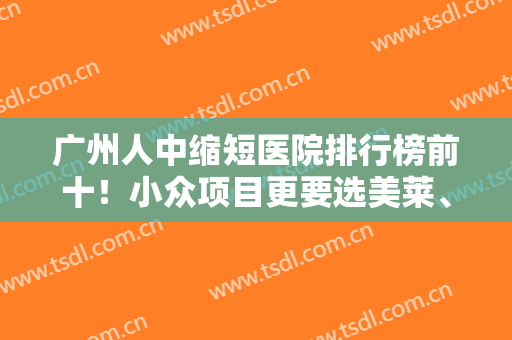 广州人中缩短医院排行榜前十！小众项目更要选美莱、海峡等品牌机构