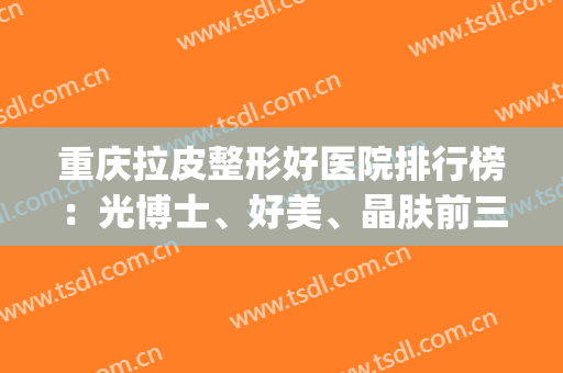 重庆拉皮整形好医院排行榜：光博士、好美、晶肤前三！一起来看看吧！(重庆拉皮整形多少钱)