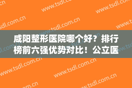 咸阳整形医院哪个好？排行榜前六强优势对比！公立医美实力不俗(咸阳的美容院排名)