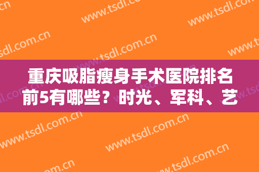 重庆吸脂瘦身手术医院排名前5有哪些？时光、军科、艺星、美轮美奂、联合丽格上榜！