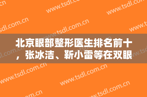 北京眼部整形医生排名前十，张冰洁、靳小雷等在双眼皮及修复领域封神！