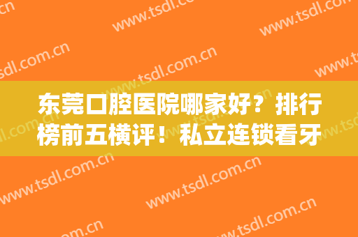 东莞口腔医院哪家好？排行榜前五横评！私立连锁看牙不贵，口碑一绝(东莞哪家口腔医院好直推东莞口腔医院)