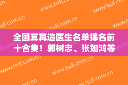 全国耳再造医生名单排名前十合集！郭树忠、张如鸿等突出高手选吧！(耳再造专家)
