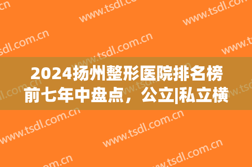 2024扬州整形医院排名榜前七年中盘点，公立|私立横评_本地网友推荐！(扬州那个医院整形好)