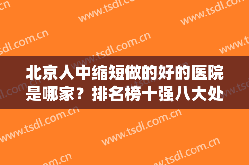 北京人中缩短做的好的医院是哪家？排名榜十强八大处、丽都优势大！(北京人中缩短做的最好的医院是哪家)
