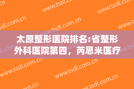 太原整形医院排名:省整形外科医院第四，芮思米医疗美容医院第五！(太原最好的美容整形医院)