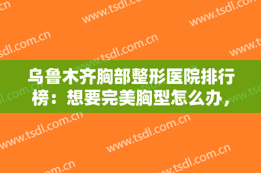 乌鲁木齐胸部整形医院排行榜：想要完美胸型怎么办，来这些医院寻求帮助吧！