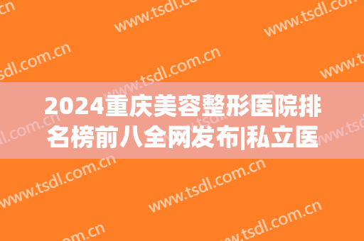 2024重庆美容整形医院排名榜前八全网发布|私立医美合集_建议收藏！(重庆医疗整形医院排名)