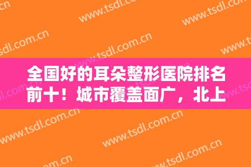 全国好的耳朵整形医院排名前十！城市覆盖面广，北上广外,有华西可选