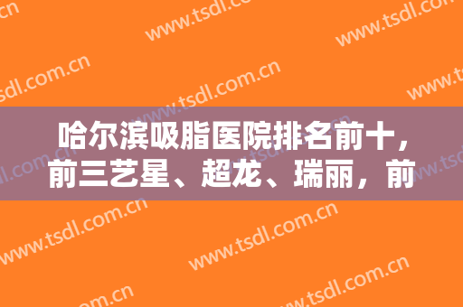 哈尔滨吸脂医院排名前十，前三艺星、超龙、瑞丽，前五华运、双燕，实力打榜！