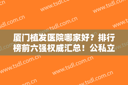 厦门植发医院哪家好？排行榜前六强权威汇总！公私立任意选，价格亲民技术先进