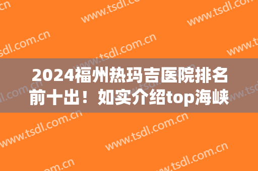 2024福州热玛吉医院排名前十出！如实介绍top海峡、美莱华美的价格(福州 热玛吉 三甲医院)