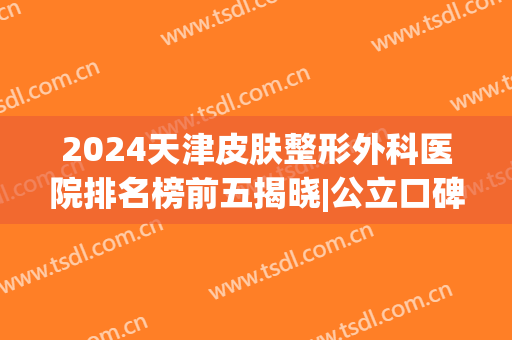 2024天津皮肤整形外科医院排名榜前五揭晓|公立口碑点评|本地网友必看！
