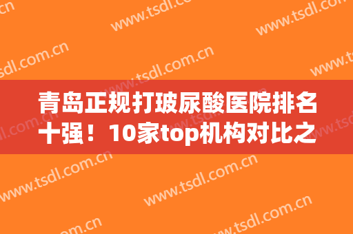 青岛正规打玻尿酸医院排名十强！10家top机构对比之下，差异尽显(青岛打玻尿酸最好的医院)