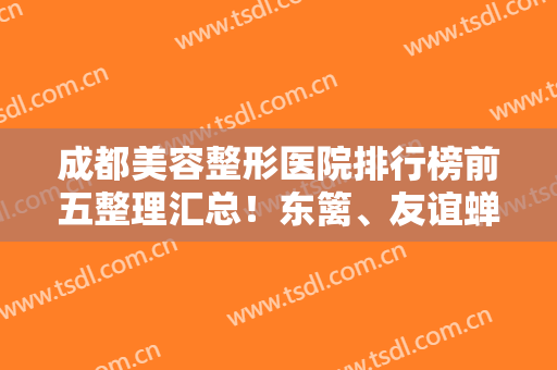 成都美容整形医院排行榜前五整理汇总！东篱、友谊蝉联前三，技术专业