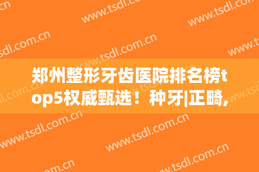 郑州整形牙齿医院排名榜top5权威甄选！种牙|正畸,2024价目表明细公布！