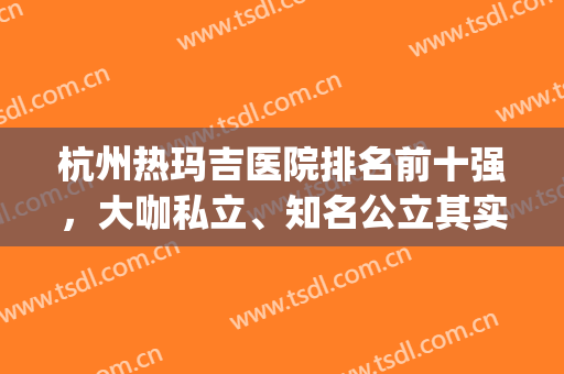 杭州热玛吉医院排名前十强，大咖私立、知名公立其实不难选,听我说..(杭州圣玛丽医院)
