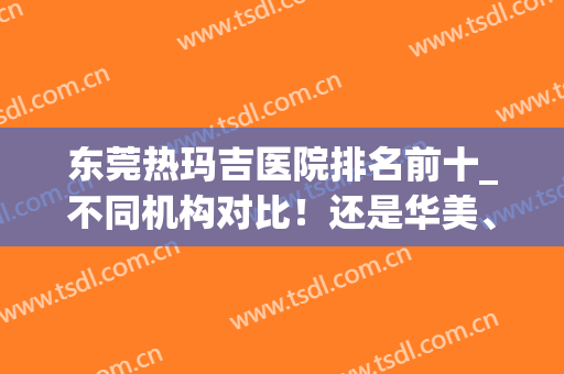 东莞热玛吉医院排名前十_不同机构对比！还是华美、西妃连锁吃香！(深圳哪家医院做热玛吉比较好)