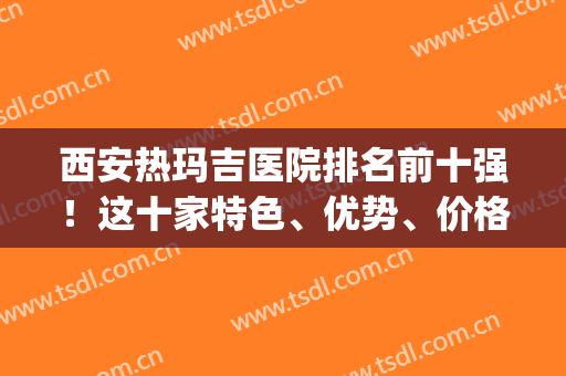 西安热玛吉医院排名前十强！这十家特色、优势、价格表请打包收好(西安女子医院热玛吉)