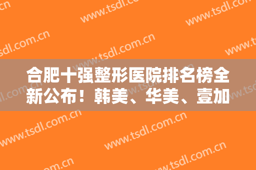 合肥十强整形医院排名榜全新公布！韩美、华美、壹加壹等知名私立连锁均在内